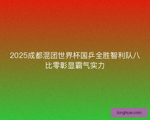 2025成都混团世界杯国乒全胜智利队八比零彰显霸气实力