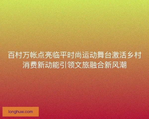 百村万帐点亮临平时尚运动舞台激活乡村消费新动能引领文旅融合新风潮