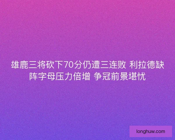 雄鹿三将砍下70分仍遭三连败 利拉德缺阵字母压力倍增 争冠前景堪忧