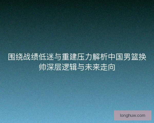 围绕战绩低迷与重建压力解析中国男篮换帅深层逻辑与未来走向
