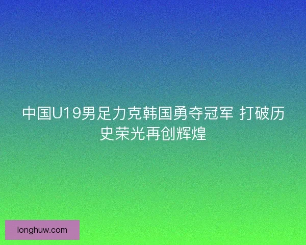 中国U19男足力克韩国勇夺冠军 打破历史荣光再创辉煌